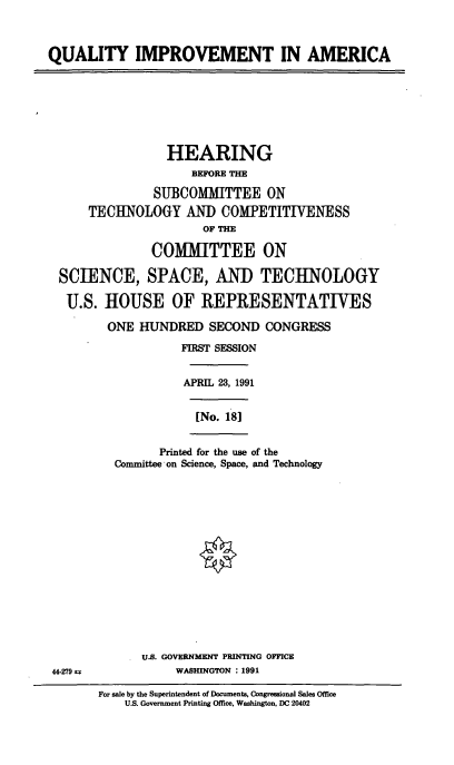 handle is hein.cbhear/cblhaafu0001 and id is 1 raw text is: 



QUALITY IMPROVEMENT IN AMERICA







                 HEARING
                     BEFORE THE

               SUBCOMMITTEE ON
      TECHNOLOGY AND COMPETITIVENESS
                      OF TH

               COMMITTEE ON

  SCIENCE, SPACE, AND TECHNOLOGY

  U.S. HOUSE OF REPRESENTATIVES

         ONE HUNDRED SECOND CONGRESS
                   FIRST SESSION


                   APRIL 23, 1991


                     [No. 181


                Printed for the use of the
          Committee on Science, Space, and Technology
















             U.S. GOVERNMENT PRINTING OFFICE
 44-279           WASHINGTON : 1991


For sale by the Superintendent of Documents, Congressional Sales Office
    U.S. Government Printing Office, Washington, DC 20402


