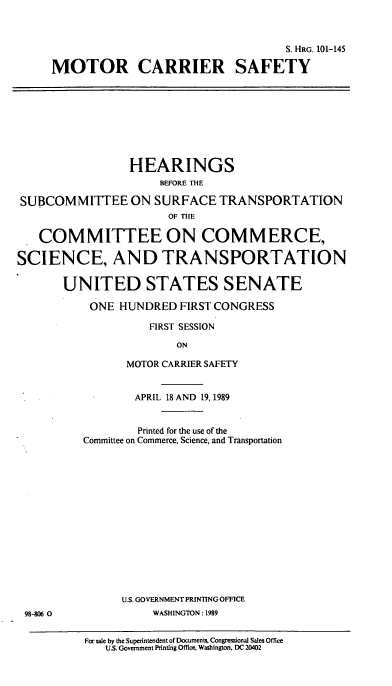 handle is hein.cbhear/cblhaafv0001 and id is 1 raw text is: 



                                   S. HRG. 101-145

MOTOR CARRIER SAFETY


                 HEARINGS
                      BEFORE THE

SUBCOMMITTEE ON SURFACE TRANSPORTATION
                       OF THE

   COMMITTEE ON COMMERCE,

SCIENCE, AND TRANSPORTATION

       UNITED STATES SENATE

           ONE HUNDRED FIRST CONGRESS

                    FIRST SESSION

                        ON

                MOTOR CARRIER SAFETY


98-806 0


        APRIL 18 AND 19, 1989


        Printed for the use of the
Committee on Commerce, Science, and Transportation















      U.S. GOVERNMENT PRINTING OFFICE
          WASHINGTON: 1989


For sale by the Superintendent of Documents. Congressional Sales Office
   U.S. Government Printing Office, Washington, DC 20402


