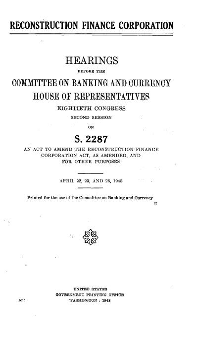 handle is hein.cbhear/cblhaahe0001 and id is 1 raw text is: 



RECONSTRUCTION FINANCE CORPORATION


               HEARINGS
                  BEFORE THE


COMMITTEE ON BANKING AND CURRENCY


      HOUSE OF REPRESENTATIVES

             EIGHTIETH CONGRESS

                 SECOND SESSION

                     ON


                  S. 2287
   AN ACT TO AMEND THE RECONSTRUCTION FINANCE
        CORPORATION ACT, AS AMENDED, AND
              FOR OTHER PURPOSES



              APRIL 22, 23, AND 26, 1948


    Printed for the use of the Committee on Banking and Currency


















                 UNITED STATES
            GOVERNMENT PRINTING OFFICE
  .5015         WASHINGTON : 1948


