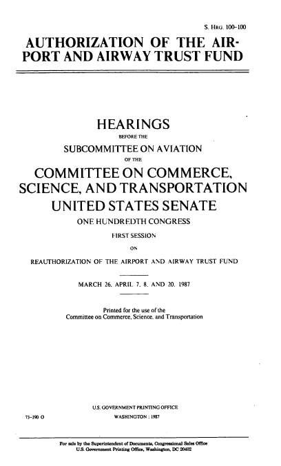 handle is hein.cbhear/cblhaahl0001 and id is 1 raw text is: 


                                       S. HRG. 100-100

 AUTHORIZATION OF THE AIR-

 PORT AND AIRWAY TRUST FUND









                HEARINGS
                     BEFORE THE

         SUBCOMMITTEE ON AVIATION
                      OF THE

   COMMITTEE ON COMMERCE,

SCIENCE, AND TRANSPORTATION

       UNITED STATES SENATE

            ONE HUNDREDTH CONGRESS

                    FIRST SESSION

                       ON

  REAUTHORIZATION OF THE AIRPORT AND AIRWAY TRUST FUND


            MARCH 26. APRIL. 7. 8. AND 20, 1987


                  Printed for the use of the
          Committee on Commerce. Science. and Transportation












               U.S. GOVERNMENT PRINTING OFFICE
 73-390 0           WASHINGTON: 1987



        For sale by the Superintendent of Documents, Congressional Sales Office
            U.S. Government Printing Office, Washington, DC 20402


