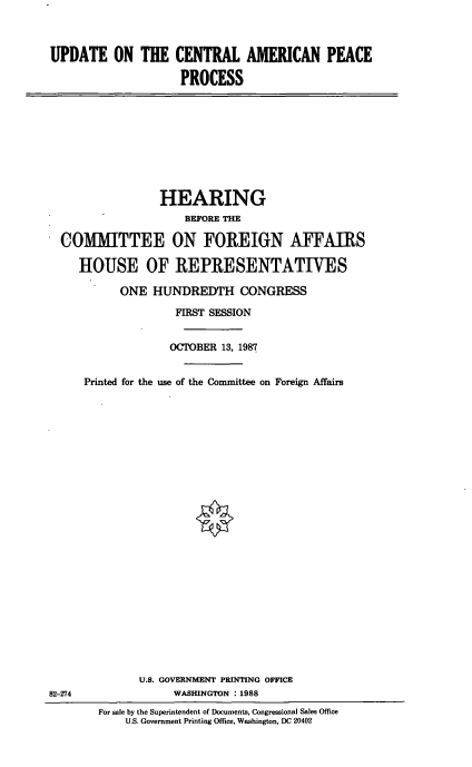 handle is hein.cbhear/cblhaahw0001 and id is 1 raw text is: 



UPDATE ON THE CENTRAL AMERICAN PEACE

                    PROCESS


               HEARING
                   BEFORE THE

COMMITTEE ON FOREIGN AFFAIRS

   HOUSE OF REPRESENTATIVES

         ONE HUNDREDTH CONGRESS
                  FIRST SESSION


                  OCTOBER 13, 1987


    Printed for the use of the Committee on Foreign Affairs


82-274


      U.S. GOVERNMENT PRINTING OFFICE
            WASHINGTON : 1988
For sale by the Superintendent of Documents, Congressional Sales Office
    U.S. Government Printing Office, Washington, DC 20402


