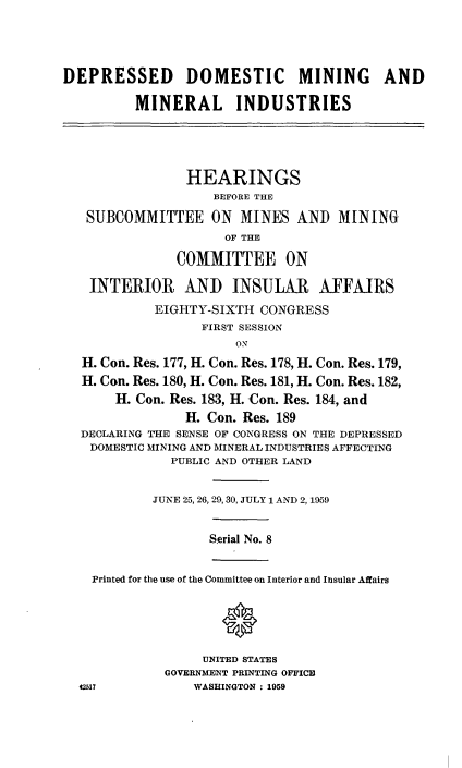handle is hein.cbhear/cblhaaid0001 and id is 1 raw text is: 




DEPRESSED DOMESTIC MINING AND

         MINERAL INDUSTRIES




                HEARINGS
                   BEFORE THE
   SUBCOMMITTEE ON MINES AND MINING
                     OF THE

               COMMITTEE ON

   INTERIOR AND INSULAR AKFFMRS
            EIGHTY-SIXTH CONGRESS
                  FIRST SESSION
                      ON
  H. Con. Res. 177, H. Con. Res. 178, H. Con. Res. 179,
  H. Con. Res. 180, H. Con. Res. 181, H. Con. Res. 182,
       H. Con. Res. 183, H. Con. Res. 184, and
                H. Con. Res. 189
  DECLARING THE SENSE OF CONGRESS ON THE DEPRESSED
  DOMESTIC MINING AND MINERAL INDUSTRIES AFFECTING
              PUBLIC AND OTHER LAND


            JUNE 25, 26, 29,30, JULY 1 AND 2, 1959


                   Serial No. 8


    Printed for the use of the Committee on Interior and Insular Affairs

                    0


                  UNITED STATES
             GOVERNMENT PRINTING OFFICE
  42517          WASHINGTON : 1959


