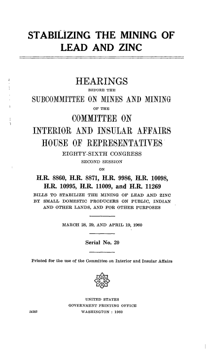 handle is hein.cbhear/cblhaaig0001 and id is 1 raw text is: 





STABILIZING THE MINING OF

         LEAD AND ZINC





              HEARINGS
                 BEFORE THE

 SUBCOMMITTEE ON MINES AND MINING
                   OF THE

             COMMITTEE ON

 INTERIOR AND INSULAR AFFAIRS

    HOUSE OF REPRESENTATIVES

          EIGHTY-SIXTH CONGRESS
               SECOND SESSION
                    ON
  H.R. 8860, H.R. 8871, H.R. 9986, H.R. 10098,
    H.R. 10995, H.R. 11009, and H.R. 11269
  BILLS TO STABILIZE THE MINING OF LEAD AND ZINC
  BY SMALL DOMESTIC PRODUCERS ON PUBLIC, INDIAN
    AND OTHER LANDS, AND FOR OTHER PURPOSES


          MARCH 28, 29, AND APRIL 19, 1960


                Serial No. 20


 Printed for the use of the Committee on Interior and Insular Affairs




                   *

                UNITED STATES
            GOVERNMENT PRINTING OFFICE
54282          WASHINGTON : 1960


