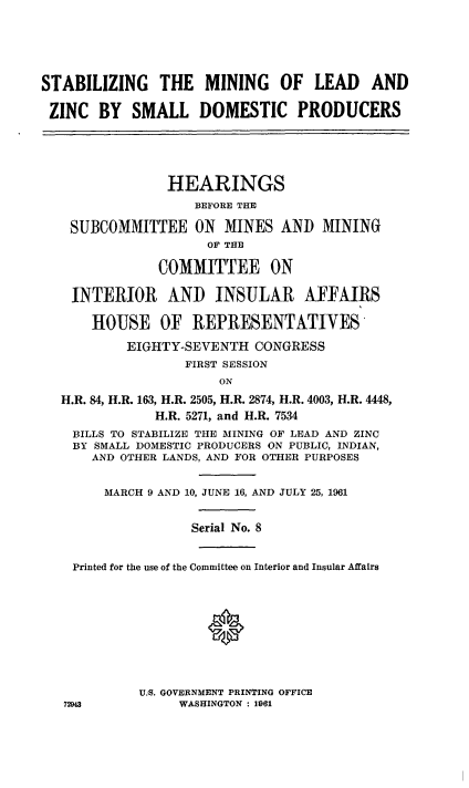 handle is hein.cbhear/cblhaaih0001 and id is 1 raw text is: 




STABILIZING THE MINING OF LEAD AND

ZINC BY SMALL DOMESTIC PRODUCERS




                HEARINGS
                   BEFORE THE

    SUBCOMMITTEE ON MINES AND MINING
                     OF THE

               COMMITTEE ON

    INTERIOR AND INSULAR AFFAIRS

      HOUSE OF REPRESENTATIVES
           EIGHTY-SEVENTH CONGRESS
                  FIRST SESSION
                       ON
  H.R. 84, H.R. 163, H.R. 2505, H.R. 2874, H.R. 4003, H.R. 4448,
              H.R. 5271, and H.R. 7534
    BILLS TO STABILIZE THE MINING OF LEAD AND ZINC
    BY SMALL DOMESTIC PRODUCERS ON PUBLIC, INDIAN,
      AND OTHER LANDS, AND FOR OTHER PURPOSES

        MARCH 9 AND 10, JUNE 16, AND JULY 25, 1961


                   Serial No. 8


    Printed for the use of the Committee on Interior and Insular Affairs



                     0




            U.S. GOVERNMENT PRINTING OFFICE
   72943         WASHINGTON : 1061


