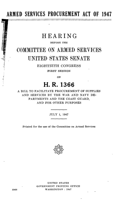 handle is hein.cbhear/cblhaaik0001 and id is 1 raw text is: 



ARMED SERVICES PROCUREMENT ACT OF 1947


7



I


JULY 1, 1947


Printed for the use of the Committee on Armed Services








              0








           UNITED STATES
      GOVERNMENT PRINTING OFFICE
          WASHINGTON : 1947


           HEARING

               BEFORE THE


COMMITTEE ON ARMED SERVICES


     UNITED STATES SENATE

         EIGHTIETH CONGRESS
              FIRST SESSION

                  ON


            H. R. 1366

A BILL TO FACILITATE PROCUREMENT OF SUPPLIES
  AND SERVICES BY THE WAR AND NAVY DE-
     PARTMENTS AND THE COAST GUARD,
         AND FOR OTHER PURPOSES


