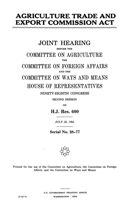 handle is hein.cbhear/cblhaaiw0001 and id is 1 raw text is: 



AGRICULTURE TRADE AND

EXPORT COMMISSION ACT


          JOINT HEARING
                 BEFORE THE

      COMMITTEE ON AGRICULTURE
                    THE

    COMMITTEE ON FOREIGN AFFAIRS
                  AND THE

    COMMITTEE ON WAYS ANDI MEANS

      HOUSE OF REPRESENTATIVES

           NINETY-EIGHTH CONGRESS
                SECOND SESSION
                    ON

               H.J. Res. 600


                 JULY 26, 1984


               Serial No. 98-77









Printed for the use of the Committee on Agriculture, the Committee on Foreign
        Affairs, and the Committee on Ways and Means





            U.S. GOVERNMENT PRINTING OFFICE
  37-6170       WASHINGTON-: 1984


