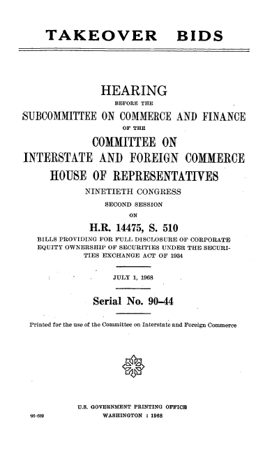 handle is hein.cbhear/cblhaaki0001 and id is 1 raw text is: 




     TAKEOVER BIDS







               HEARING
                  BEFORE THE

SUBCOMMITTEE ON COMMERCE AND FINANCE
                    OF THE

              COMMITTEE ON

INTERSTATE AND FOREIGN COMMERCE

     HOUSE OF REPRESENTATIVES

            NINETIETH CONGRESS

                SECOND SESSION
                     ON

             H.R. 14475, S. 510
   BILLS PROVIDING FOR FULL DISCLOSURE OF CORPORATE
   EQUITY OWNERSHIP OF SECURITIES UNDER THE SE)CURI-
            TIES EXCHANGE ACT OF 1934


                  JULY 1, 1968



              Serial No. 90-44


 Printed for the use of the Committee on Interstate and Foreign Commerce





                    0






           U.S. GOVERNMENT PRINTING OFFICI
  96-699        WASHINGTON : 1968


