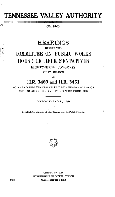 handle is hein.cbhear/cblhaakn0001 and id is 1 raw text is: 




TENNESSEE VALLEY AUTHORITY


                    (No. 86-3)





                HEARINGS
                   BEFORE THE

     COMMITTEE ON PUBLIC WORKS

     HOUSE OF REPRESENTATIVES

            EIGHTY-SIXTH CONGRESS
                  FIRST SESSION
                      ON

           H.R. 3460 and H.R. 3461
    TO AMEND THE TENNESSEE VALLEY AUTHORITY ACT OF
       1933, AS AMENDED, AND FOR OTHER PURPOSES



               MARCH 10 AND 11, 1959


        Printed for the use of the Committee on Public Works









                     0










                  UNITED STATES
             GOVERNMENT PRINTING OFFICE
   38411         WASHINGTON : 1959


