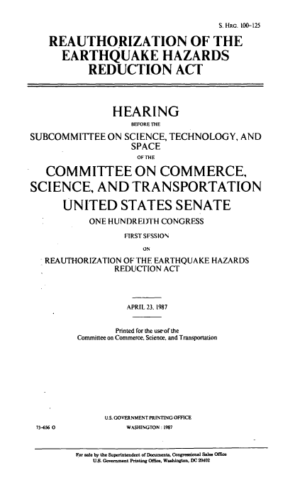 handle is hein.cbhear/cblhaako0001 and id is 1 raw text is: 

                                     S. HRG. 100-125

    REAUTHORIZATION OF THE

      EARTHQUAKE HAZARDS

           REDUCTION ACT




                HEARING
                    BEFORE THE

SUBCOMMITTEE ON SCIENCE, TECHNOLOGY, AND
                    SPACE
                    OF THE

   COMMITTEE ON COMMERCE,

SCIENCE, AND TRANSPORTATION

      UNITED STATES SENATE
            ONE HUNDREDTH CONGRESS

                  FIRST SFSSION
                      ON
   REAUTHORIZATION OF THE EARTHQUAKE HAZARDS
                 REDUCTION ACT



                   APRIL 23. 1987


                 Printed for the useof the
         Committee on Commerce. Science, and Transportation









               U.S. GOVERNMENT PRINTING OFFICE
 73-656 0          WASHINGTON: 1987


         For sale by the Superintendent of Documents, Congressional Sales Office
            U.S. Government Printing Office, Washington, DC 20402


