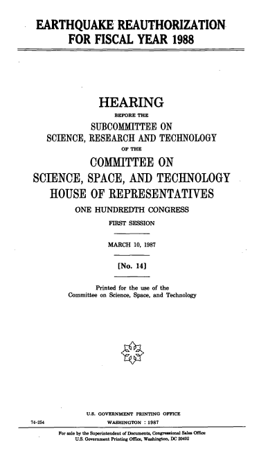 handle is hein.cbhear/cblhaakp0001 and id is 1 raw text is: 

EARTHQUAKE REAUTHORIZATION

         FOR FISCAL YEAR 1988







                HEARING
                   BEFORE THE
              SUBCOMMITTEE ON
    SCIENCE, RESEARCH AND TECHNOLOGY
                     OF THE

              COMMITTEE ON

 SCIENCE, SPACE, AND TECHNOLOGY

    HOUSE OF REPRESENTATIVES

          ONE HUNDREDTH CONGRESS
                  FIRST SESSION


                  MARCH 10, 1987


                    [No. 14]


               Printed for the use of the
         Committee on Science, Space, and Technology














             U.S. GOVERNMENT PRINTING OFFICE
74-254           WASHINGTON :1987
      For sale by the Superintendent of Documents, Congressional Sales Office
          U.S. Government Printing Office, Washington, DC 20402


