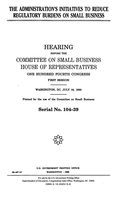 handle is hein.cbhear/cblhaami0001 and id is 1 raw text is: 

THE ADMINISTRATION'S INITIATIVES TO REDUCE

  REGULATORY BURDENS ON SMALL BUSINESS


               HEARING
                  BEFORE THE

COMMITTEE ON SMALL BUSINESS

  HOUSE OF REPRESENTATWES

      ONE HUNDRED FOURTH CONGRESS

                 FIRST SESSION


          WASHINGTON, DC, JULY 18, 1995


   Printed for the use of the Committee on Small Business


            Serial No. 104-39


92-487 CC


U.S. GOVERNMENT PRINTING OFFICE
     WASHINGTON : 1996


        For sale by the U.S. Government Printing Office
Superintendent of Documents, Congressional Sales Office, Washington, DC 20402
            ISBN 0-16-052513-6


