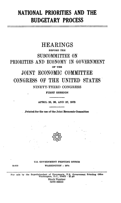 handle is hein.cbhear/cblhaamn0001 and id is 1 raw text is: 



NATIONAL PRIORITIES AND THE

      BUDGETARY PROCESS


              HEARINGS
                  BEFORE THE

            SUBCOMMITTEE ON

RIORITIES AND ECONOMY IN         OVERNMENT
                   OF THE

    JOINT ECONOMIC COMMITTEE

CONGRESS OF THE UNITED STATES

          NINETY-THIRD CONGRESS

                FIRST SESSION


             APRIL 25, 28, AND 27, 1978


      ..Printed for the use of the Joint Economic Committee
















           U.S. GOVERNMENT PRINTING OFFI0E
96-679          WASHINGTON : 1974


P


For sale by the Superintendent of Documents, U.S. Government Printing Office
              Washington, D.C., 20402 - $1.40
                   Stock Number
                   5270-02212


