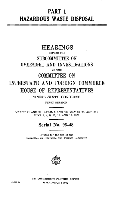 handle is hein.cbhear/cblhaamy0001 and id is 1 raw text is: 

                  PART 1

     HAZARDOUS WASTE DISPOSAL






               HEARINGS
                  BEFORE THE

             SUBCOMMITTEE ON
     OVERSIGHT AND INVESTIGATIONS
                   OF THE

             COMMITTEE ON

INTERSTATE AND FOREIGN COMMERCE

     HOUSE OF REPRESENTATIVES
           NINETY-SIXTH CONGRESS
                FIRST SESSION

   'MARCH 21 AND 22; APRIL 5 AND 10; MAY 16, 23, AND 30;
           JUNE 1, 4, 5, 15, 18, AND 19, 1979


             Serial No. 96-48

             Printed for the use of the
        Committee on Interstate and Foreign Commerce










          U.S. GOVERNMENT PRINTING OFFICE
 49-738 0      WASHINGTON : 1979


