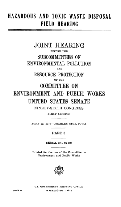 handle is hein.cbhear/cblhaanb0001 and id is 1 raw text is: 


HAZARDOUS AND TOXIC WASTE DISPOSAL

              FIELD HEARING




           JOINT HEARING
                  BEFORE THE
             SUBCOMMITTEES .ON
        ENVIRONMENTAL POLLUTION
                     AND

           RESOURCE PROTECTION
                    OF THE

              COMMITTEE ON

  ENVIRONMENT AND PUBLIC WORKS

         UNITED STATES SENATE
           NINETY-SIXTH CONGRESS
                 FIRST SESSION

          JUNE 22, 1979-CHARLES CITY, IOWA

                   PART 3

                SERIAL NO. 96-H9

          Printed for the use of the Committee on
             Environment and Public Works


                    0



           U.S. GOVERNMENT PRINTING OFFICE
  50-924 0      WASHINGTON : 1979



