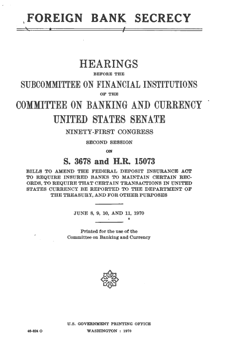 handle is hein.cbhear/cblhaanf0001 and id is 1 raw text is: 


FOREIGN BANK SECRECY


                   HERINGS
                   BEFORE THE

 SU    MON FINANCIAL INST TUTIONS



COMMITTE OBANKIG                 )N CURRENCY

         ITED STAT               ATE

            NINETY-FIRST  CONGRESS

                  SECOND SESSION
                       ON

             .~ 3678 and  .~R. 15073
  BILLS TO AMEND THE FEDERAL DEPOSIT INSURANCE ACT
  TO REQUIRE INSURED BANKS TO MAINTAIN CERTAIN REC-
  ORDS, TO REQUIRE THAT CERTAIN TRANSACTIONS IN UNITED
  STATES CURRENCY BE REPORTED TO THE DEPARTMENT OF
         THE TREASURY, AND FOR OTHER PURPOSES


              JUNE 8, 9, 10, AND 11, 1970


                Printed for the use of the
             Committee on Banking and Currency








                     *P






              U..GOVRNMEN PRInI'ING OFFICE


46-824 O


WASHINGTON : 1970


