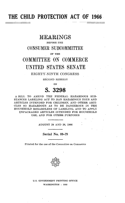 handle is hein.cbhear/cblhaanh0001 and id is 1 raw text is: 




THE   CHILD   PROTECTION ACT OF 1966






               IIEARINGS
                   BEFORE THE

         CONSUMER SUBCOMMITTEE

                    OF THE

       COMMITTEE ON COMMERCE


       UNITED STATES SENATE

           EIGHTY-NINTH  CONGRESS

                 SECOND SESSION
                      ON  .

                  S.  3298

   A BILL TO AMEND THE FEDERAL HAZARDOUS SUB-
   STANCES LABELING ACT TO BAN HAZARDOUS TOYS AND
   ARTICLES INTENDED FOR CHILDREN, AND OTHER ARTI-
   CLES SO HAZARDOUS AS TO BE DANGEROUS IN THE
   HOUSEHOLD REGARDLESS OF LABELING, AND TO APPLY
     UNPACKAGED ARTICLES INTENDED FOR HOUSEHOLD
           USE, AND FOR OTHER PURPOSES


               AUGUST 24 AND 26, 1966


                 Serial No. 89-79


        Printed for the use of the Conunittee on Commerce












            U.S. GOVERNMENT PRINTING OFFICE
                 WASHINGTON : 1966


