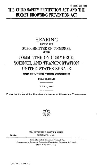 handle is hein.cbhear/cblhaank0001 and id is 1 raw text is: 
                                           S. HRG. 103-224

 THE CHILD SAFETY PROTECTION ACT AND THE

      BUCKET DROWNING PREVENTION ACT









                   HEARING
                       BEFORE THE

           SUBCOMMITTEE ON CONSUMER
                        OF THE

        COMMITTEE ON COMMERCE,

     SCIENCE, AND TRANSPORTATION

          UNITED STATES SENATE

          ONE HUNDRED THIRD CONGRESS

                     FIRST SESSION


                     JULY 1, 1993


Printed for the use of the Committee on Commerce, Science, and Transportation















               U.S. GOVERNMENT PRINTING OFFICE
   70-185cc          WASHINGTON : 1993

                For sale by the U.S. Government Printing Office
       Superintendent of Documents, Congressional Sales Office, Washington, DC 20402
                    ISBN 0-16-041614-0


70-185 0 - 93 - 1


