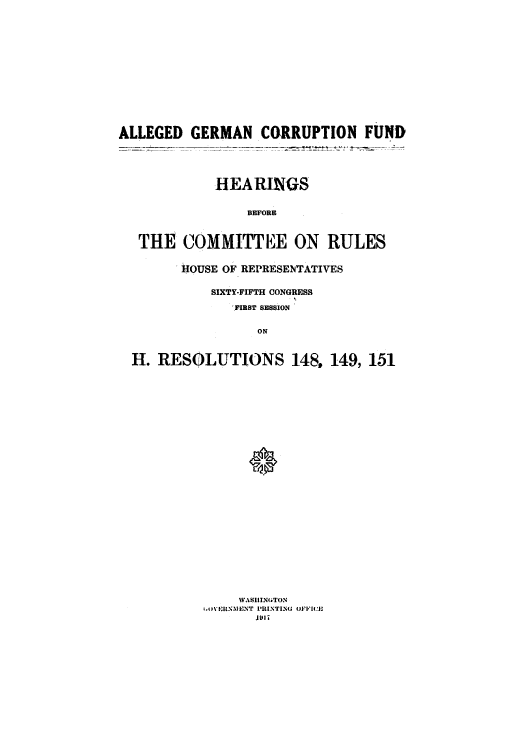 handle is hein.cbhear/cblhaaoi0001 and id is 1 raw text is: 















ALLEGED GERMAN CORRUPTION FUND





             HEA RINGS


                 BEFORE



   THE COMMITTEE ON RULES


        IHOUSE OF REPRESENTATIVES


            SIXTY-FIFTH CONGRESS

               ,FIRST SESSION


                   ON



  H. RESOLUTIONS 148. 149, 151


     WASIIINGTON
1t,0V\IE.NSIENT PIRINTING OFFI(,
       i1911


