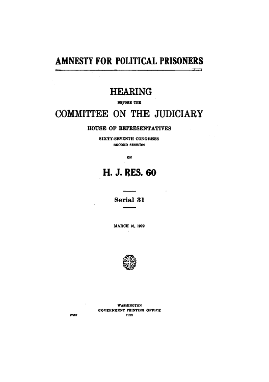 handle is hein.cbhear/cblhaaoj0001 and id is 1 raw text is: 











AMNESTY FOR POLITICAL PRISONERS





               HEARING

                  BEFORE THE


COMMITTEE ON THE JUDICIARY

         HOUSE OF REPRESENTATIVES

            SIXTY-SEVENTH CONGRESS
                 SECOND RESSION

                    ON


              H. J. RES. 60


97287


     Serial 31




     MARCH 16, 1922















     WASHINGTON
GO VERNMENT PRINTING OFFICE
        1922


