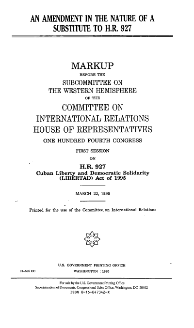 handle is hein.cbhear/cblhaaoy0001 and id is 1 raw text is: 

AN AMENDMENT IN THE NATURE OF A
        SUBSTITUTE TO H.R. 927


             MARKUP
                BEFORE THE
          SUBCOMMITTEE ON
     THE WESTERN HEMISPHERE
                 OF THE

          COMMITTEE ON

 INTERNATIONAL RELATIONS

HOUSE OF REPRESENTATIVES

   ONE HUNDRED FOURTH CONGRESS
              FIRST SESSION
                   ON
                H.R. 927
 Cuban Liberty and Democratic Solidarity
         (LIBERTAD) Act of 1995


                   MARCH 22, 1995


   Printed for the use of the Committee. on International Relations








             U.S. GOVERNMENT PRINTING OFFICE
91-595 CC         WASHINGTON : 1995

             For sale by the U.S. Government Printing Office
     Superintendent of Documents, Congressional Sales Office, Washington, DC 20402
                 ISBN 0-16-047342-X


