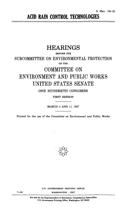 handle is hein.cbhear/cblhaapo0001 and id is 1 raw text is: 

                                     S. HRG. 100-55

ACID RAIN CONTROL TECHNOLOGIES


                 HEARINGS
                      BEFORE THE

SUBCOMMITTEE ON ENVIRONMENTAL PROTECTION
                       OF THE

                COMMITTEE ON

  ENVIRONMENT AND PUBLIC WORKS

          UNITED STATES SENATE

             ONE HUNDRETH CONGRESS

                    FIRST SESSION


                 MARCH 4 AND 11, 1987


 Printed for the use of the Committee on Environment and Public Works























               U.S. GOVERNMENT PRINTING OFFICE
 71-684             WASHINGTON :1987
        For sale by the Superintendent of Documents, Congressional Sales Office
            U.S. Government Printing Office, Washington, DC 20402


