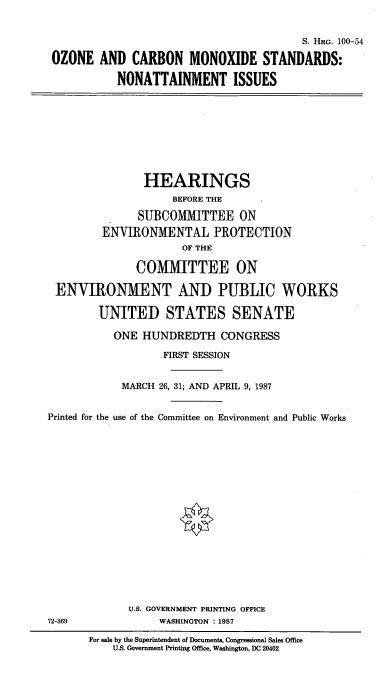 handle is hein.cbhear/cblhaapp0001 and id is 1 raw text is: 


                                        S. HaG. 100-54

OZONE AND CARBON MONOXIDE STANDARDS:

           NONATTAINMENT ISSUES


                HEARINGS
                    BEFORE THE

               SUBCOMMITTEE ON
         ENVIRONMENTAL PROTECTION
                      OF THE

              COMMITTEE ON

 ENVIRONMENT AND PUBLIC WORKS

        UNITED STATES SENATE

           ONE HUNDREDTH CONGRESS

                  .FIRST SESSION


            MARCH 26, 31; AND APRIL 9, 1987


Printed for the use of the Committee on Environment and Public Works


















             U.S. GOVERNMENT PRINTING OFFICE
72-369            WASHINGTON : 1987

       For sale by the Superintendent of Documents, Congressional Sales Office
           U.S. Government Printing Office, Washington, DC 20402


