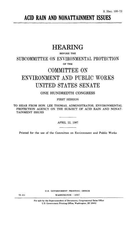handle is hein.cbhear/cblhaapq0001 and id is 1 raw text is: 


                                        S. HRG. 100-73

ACID  RAIN  AND   NONATTAINMENT ISSUES


                    HEARING
                        BEFORE THE

  SUBCOMMITTEE ON ENVIRONMENTAL PROTECTION
                         OF THE

                  COMMITTEE ON

    ENVIRONMENT AND PUBLIC WORKS

           UNITED STATES SENATE

              ONE  HUNDREDTH CONGRESS

                      FIRST SESSION

TO HEAR FROM HON. LEE THOMAS, ADMINISTRATOR, ENVIRONMENTAL
PROTECTION  AGENCY ON THE SUBJECT OF ACID RAIN AND NONAT-
TAINMENT  ISSUES


                      APRIL 22, 1987


   Printed for the use of the Committee on Environment and Public Works


















                U.S. GOVERNMENT PRINTING OFFICE


73-464


WASHINGTON : 1987


For sale by the Superintendent of Documents, Congressional Sales Office
    U.S. Government Printing Office. Washington, DC 20402


