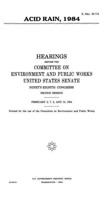 handle is hein.cbhear/cblhaapv0001 and id is 1 raw text is: 



                             S. HRG. 98-714

ACID RAIN, 1984


              HEARINGS
                  BEFORE THE

             COMMITTEE ON

 ENVIRONMENT AND PUBLIC WORKS

       UNITED STATES SENATE

          NINETY-EIGHTH CONGRESS

                SECOND SESSION


           FEBRUARY 2, 7, 9, AND 10, 1984


Printed for the use of the Committee on Environment and Public Works






















            U.S. GOVERNMENT PRINTING OFFICE
32-3040         WASHINGTON : 1984


