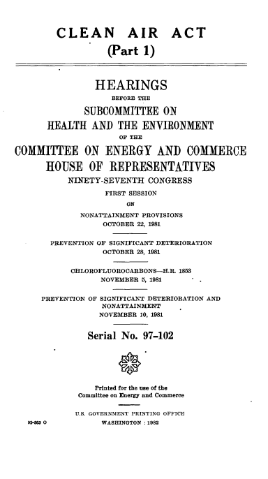handle is hein.cbhear/cblhaapx0001 and id is 1 raw text is: 



        CLEAN AIR ACT

                   (Part 1)




                HEARINGS
                    BEFORE THE

              SUBCOMMITTEE ON

       HEALTH AND THE ENVIRONMENT
                     OF THE

COMMITTEE ON ENERGY AND COMMERCE

      HOUSE OF REPRESENTATIVES

           NINETY-SEVENTH CONGRESS

                  FIRST SESSION
                       ON
             NONATTAINMENT PROVISIONS
                  OCTOBER 22, 1981


       PREVENTION OF SIGNIFICANT DETERIORATION
                  OCTOBER 28, 1981


           CHLOROFLUOROCARBONS-H.R. 1853
                 NOVEMBER 5, 1981


     PREVENTION OF SIGNIFICANT DETERIORATION AND
                  NONATTAINMENT
                  NOVEMBER 10, 1981


               Serial No. 97-102






               Printed for the use of the
             Committee on Energy and Commerce

             U.S. GOVERNMENT PRINTING OFFICE
   92-353 0       WASHINGTON :1982


