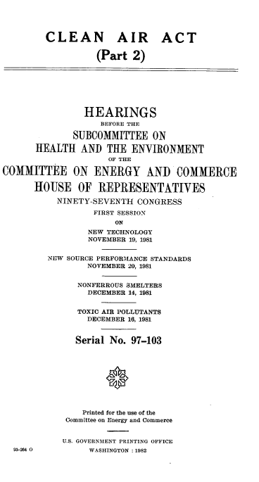 handle is hein.cbhear/cblhaapy0001 and id is 1 raw text is: 




        CLEAN AIR ACT

                  (Part 2)








                HEARINGS
                   BEFORE THE

              SUBCOMMITTEE ON

      HEALTH AND THE ENVIRONMENT
                     OF THE

COMMITTEE ON ENERGY AND COMMERCE

      HOUSE OF REPRESENTATIVES

           NINETY-SEVENTH CONGRESS

                  FIRST SESSION
                      ON
                 NEW TECHNOLOGY
                 NOVEMBER 19, 1981


         NEW SOURCE PERFORMANCE STANDARDS
                 NOVEMBER 20, 1981


               NONFERROUS SMELTERS
                 DECEMBER 14, 1981


               TOXIC AIR POLLUTANTS
                 DECEMBER 16, 1981


              Serial No. 97-103










                Printed for the use of the
            Committee on Energy and Commerce


            U.S. GOVERNMENT PRINTING OFFICE
  93-264 0       WASHINGTON :1982



