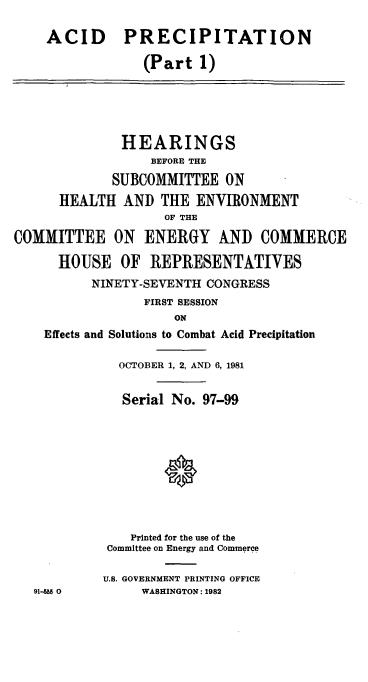 handle is hein.cbhear/cblhaapz0001 and id is 1 raw text is: 

ACID


PRECIPITATION

   (Part 1)


              HEARINGS
                  BEFORE THE

             SUBCOMMITTEE ON
      HEALTH AND THE ENVIRONMENT
                    OF THE

COMMITTEE ON ENERGY AND COMMERCE

      HOUSE OF REPRESENTATIVES
          NINETY-SEVENTH CONGRESS
                 FIRST SESSION
                     ON


Effects and


Solutions to Combat Acid

OCTOBER 1, 2, AND 6, 1981


  Serial No. 97-99


Precipitation


    Printed for the use of the
Committee on Energy and Commerce

U.S. GOVERNMENT PRINTING OFFICE
     WASHINGTON: 1982


91-M 0


