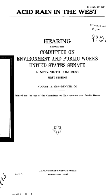 handle is hein.cbhear/cblhaaqe0001 and id is 1 raw text is: 
                                    S. HRG. 99-329

 ACID RAIN IN THE WEST









              HEARING                  qqy
                  BEFORE THE

            COMMITTEE ON

 ENVIRONMENT AND PUBLIC WORKS

       UNITED STATES SENATE

           NINETY-NINTH CONGRESS

                FIRST SESSION


           AUGUST 12, 1985-DENVER, CO


Printed for the use of the Committee on Environment and Public Works

























            U.S. GOVERNMENT PRINTING OFFICE
54-9720         WASHINGTON: 1986


q4-972 0 - 86 - 1


