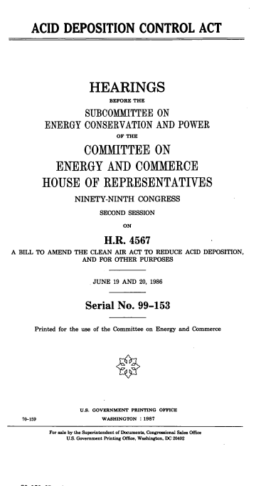 handle is hein.cbhear/cblhaaqf0001 and id is 1 raw text is: 


ACID DEPOSITION CONTROL ACT


                  HEARINGS
                      BEFORE THE

                 SUBCOMMITTEE ON
        ENERGY CONSERVATION AND POWER
                        OF THE

                 COMMITTEE ON

          ENERGY AND COMMERCE

       HOUSE OF REPRESENTATIVES

              NINETY-NINTH CONGRESS

                    SECOND SESSION
                         ON

                     H.R. 4567
A BILL TO AMEND THE CLEAN AIR ACT TO REDUCE ACID DEPOSITION,
                AND FOR OTHER PURPOSES


                  . JUNE 19 AND 20, 1986


                  Serial No. 99-153


     Printed for the use of the Committee on Energy and Commerce










                U.S. GOVERNMENT PRINTING OFFICE
   70-159            WASHINGTON : 1987


For sale by the Superintendent of Documents, Congressional Sales Office
    U.S. Government Printing Office, Washington, DC 20402



