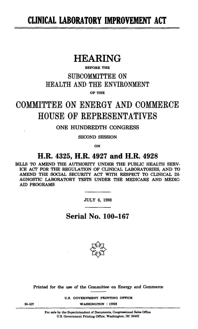 handle is hein.cbhear/cblhaaqm0001 and id is 1 raw text is: 


CLINICAL LABORATORY IMPROVEMENT ACT


         HEARING
             BEFORE THE

       SUBCOMMITTEE ON
HEALTH AND THE ENVIRONMENT
               OF THE


COITTEE

       HOUSE


ON ENERGY AND COMMERCE

OF REPRESENTATIVES


              ONE HUNDREDTH CONGRESS

                     SECOND SESSION
                          ON

       H.R. 4325, H.R. 4927 and H.R. 4928
BILLS TO AMEND THE AUTHORITY UNDER THE PUBLIC HEALTH SERV-
ICE ACT FOR THE REGULATION OF CLINICAL LABORATORIES, AND TO
AMEND THE SOCIAL SECURITY ACT WITH RESPECT TO CLINICAL DI-
AGNOSTIC LABORATORY TESTS UNDER THE MEDICARE AND MEDIC-
AID PROGRAMS


JULY 6, 1988


Serial No. 100-167


   Printed for the use of the Committee on Energy and Commerce

             U.S. GOVERNMENT PRINTING OFFICE
90-537            WASHINGTON : 1988
       For sale by the Superintendent of Documents, Congressional Sales Office
           U.S. Government Printing Office, Washington, DC 20402


