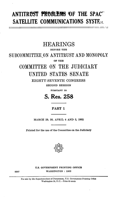 handle is hein.cbhear/cblhaarj0001 and id is 1 raw text is: 



ANTITRIfST ROJLEM  VF THE SPAC7

SATELLITE COMMUNICATIONS SYSTE:I.


                 HEARINGS
                    BEFORE THE

SUBCOMMITTEEON ANTITRUST AND MONOPOLY
                      OF THE

     COMMITTEE ON THE JUDICIARY

          UNITED STATES SENATE

          EIGHTY-SEVENTH CONGRESS
                  SECOND SESSION
                    PURSUANT TO

                 S. Res. 258


PART 1


    MARCH 29, 30, APRIL 4 AND 5, 1962


Printed for the use of the Committee on the Judiciary





              *




     U.S. GOVERNMENT PRINTING OFFICE
          WASHINGTON : 1962


For sale by the Superintendent of Documents, U.S. Government Printing Office
          Washington 25, D.C. - Price 65 cents


