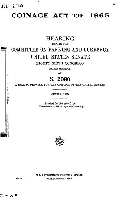 handle is hein.cbhear/cblhaaro0001 and id is 1 raw text is: 
JUL  2 1965


     COINAGE ACT 'OF 1965


                HEARING
                  BEFORE THE

COMMITTEE ON BANKING AND CURRENCY

         UNITED STATES SENATE

           EIGHTY-NINTH CONGRESS

                 FIRST SESSION
                     ON

                 S. 2080
  A BILL TO PROVIDE FOR THE COINAGE OF THE UNITED STATES


                  JUNE 9, 1965


               Printed for the use of the
            Committee on Banking and Currency


49-005


U.S. GOVERNMENT PRINTING OFFICE
     WASHINGTON : 1965


0)



