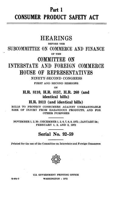 handle is hein.cbhear/cblhaart0001 and id is 1 raw text is: 

                    Part 1

   CONSUMER PRODUCT SAFETY ACT





               HEARINGS
                   BEFORE THE
SUBCOMMITTEE ON COMMERCE AND FINANCE
                     OF THE

              COMMITTEE ON

INTERSTATE AND FOREIGN COMMERCE

      HOUSE OF REPRESENTATIVES
           NINETY-SECOND CONGRESS
           FIRST AND SECOND SESSIONS
                      ON
       H.A. 8110, H.R. 8157, H.R. 260 (and
                 identical bills)
          H.IA 3813 (and identical bills)
  BILLS TO PROTECT CONSUMERS AGAINST UNREASONABLE
  RISK OF INJURY FROM HAZARDOUS PRODUCTS, AND FOR
                 OTHER PURPOSES

   NOVEMBER 1, 2,30; DECEMBER 1, 2,6,7,8,9, 1971; JANUARY 24;
             FEBRUARY 1, 2, AND 3, 1972


               Serial No. 92-59

  Printed for the use of the Committee on Interstate and Foreign Commerce








            U.S. GOVERNMENT PRINTING OFFICE
  73-9750        WASHINGTON : 1972


