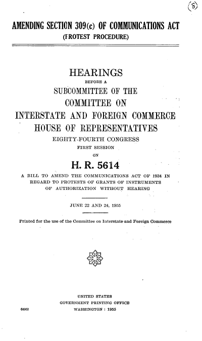 handle is hein.cbhear/cblhaasv0001 and id is 1 raw text is: 




AMENDING SECTION 309(c) OF COMMUNICATIONS ACT

               (FROTEST PROCEDURE)






               HEARINGS
                     BEFORE A

            SUBCOMMITTEE OF THE

               COMMITTEE ON

 INTERSTATE AND FOREIGN COMMERCE

      HOUSE OF REPRESENTATIVES

            EIGHTY-FOURTH CONGRESS

                   FIRST SESSION
                       ON

                 H. R. 5614

   A BILL TO AMEND THE COMMUNICATIONS ACT OF 1934 IN
     REGARD TO PROTESTS OF GRANTS OF INSTRUMENTS
          OF AUTHORIZATION WITHOUT HEARING


                 JUNE 22 AND 24, 1955


  Printed for the use of the Committee on Interstate and Foreign Commerce






                     *







                   UNITED STATES
              GOVERNMENT PRINTING OFFICE
  64962           WASHINGTON : 1955


