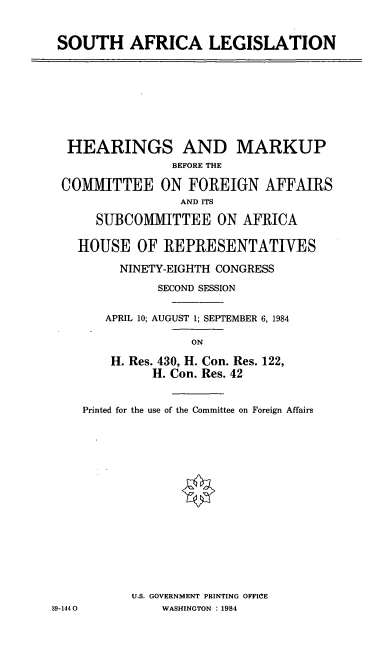 handle is hein.cbhear/cblhaatd0001 and id is 1 raw text is: 



SOUTH AFRICA LEGISLATION


HEARINGS AND MARKUP
               BEFORE THE

COMMITTEE ON FOREIGN AFFAIRS
                AND ITS

     SUBCOMMITTEE ON AFRICA

  HOUSE OF REPRESENTATIVES

        NINETY-EIGHTH CONGRESS

             SECOND SESSION


      APRIL 10; AUGUST 1; SEPTEMBER 6, 1984

                 ON

       H. Res. 430, H. Con. Res. 122,
            H. Con. Res. 42


Printed for the use of the Committee on Foreign Affairs


















       U.S. GOVERNMENT PRINTING OFFICE
           WASHINGTON : 1984


39-1440


