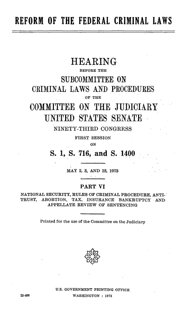 handle is hein.cbhear/cblhaati0001 and id is 1 raw text is: 



REFORM OF THE FEDERAL CRIMINAL LAWS


               HEARING
                 BEFORE THE

            SUBCOMMITTEE ON

   CRIMINAL LAWS AND PROCEDURES
                   OF THE

   COMMITTEE ON THE JUDICIARY

       UNITED STATES SENATE

          NINETY-THIRD CONGRESS
                FIRST SESSION
                    ON
         S. 1, S. 716, and S. 1400



             MAY 2, 3, AND 23, 1973


                 PART VI
NATIONAL SECURITY, RULES OF CRIMINAL PROCEDURE, ANTI-
TRUST, ABORTION, TAX, INSURANCE BANKRUPTCY AND
        APPELLATE REVIEW OF SENTENCING


      Printed for the use of the Committee on the Judiciary













          U.S. GOVERNMENT PRINTING OFFICE
22-46          WASHINGTON : 1973


