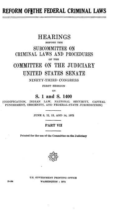 handle is hein.cbhear/cblhaatj0001 and id is 1 raw text is: 

REFORM OFITHE FEDERAL CRIMINAL LAWS






                HEARINGS
                    BEFORE THE

              SUBCOMMITTEE ON
      CRIMINAL LAWS AND PROCEDURES
                     OF THE

     COMMITTEE ON THE JUDICIARY

         UNITED STATES SENATE
            NINETY-THIRD CONGRESS
                  FIRST SESSION
                       ON

               S. 1 and S. 1400
[CODIFICATION, INDIAN LAW, NATIONAL SECURITY, CAPITAL
PUNISHMENT, OBSCENITY, AND FEDERAL-STATE JURISDICTION]


              JUNE 8, 12, 13, AND 14, 1973


                   PART VII


        Printed for the use of the Committee on the Judiciary




                     0





            U.S. GOVERNMENT PRINTING OFFICE
  22-184         WASHINGTON : 1974



