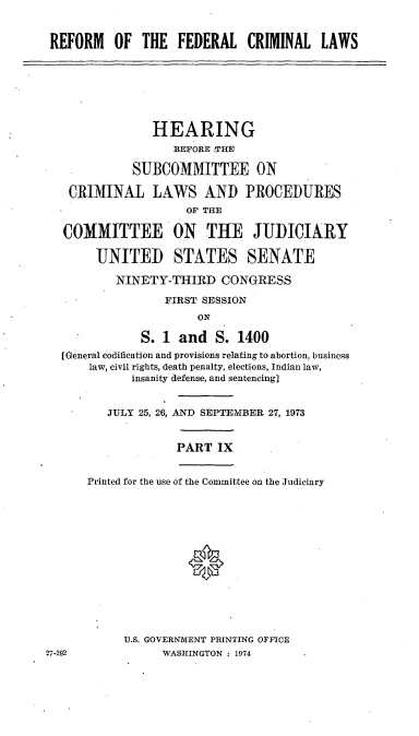handle is hein.cbhear/cblhaatl0001 and id is 1 raw text is: 


REFORM OF THE FEDERAL CRIMINAL LAWS


             HEARING
                BEFORE THE

          SUBCOMMITTEE ON

 CRIMINAL LAWS AND PROCEDURES
                  OF THE

COMMITTEE ON THE JUDICIAI

     UNITED STATES SENATE


        NINETY-THIRD CONGRESS

               FIRST SESSION
                    ON

            S. 1 and S. 1400
[General codification and provisions relating to abortion, business
    law, civil rights, death penalty, elections, Indian law,
          insanity defense, and sentencing]


       JULY 25, 26, AND SEPTEMBER 27, 1973


                 PART IX


    Printed for the use of the Committee on the Judiciary








                   *


U.S. GOVERNMENT PRINTING OFFICE
      WASHINGTON : 1974


27-292


