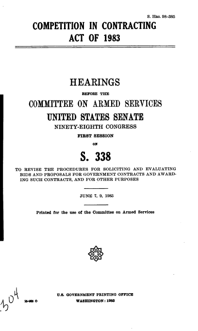 handle is hein.cbhear/cblhaaup0001 and id is 1 raw text is: 

                                  S. Huo. 98-385

COMPETITION IN CONTRACTING

           ACT OF 1983


                HEARINGS

                    BEFORE THE


    COMMITTEE ON ARMED SERVICES


         UNITED STATES SENATE

            NINETY-EIGHTH CONGRESS

                  FIRST SESSION
                       ON


                   S. 338

TO REVISE THE PROCEDURES FOR SOLICITING AND EVALUATING
BIDS AND PROPOSALS FOR GOVERNMENT CONTRACTS AND AWARD-
ING SUCH CONTRACTS, AND FOR OTHER PURPOSES


                   JUNE 7, 9, 1983


      Printed for the use of the Committee on Armed Services
















            U.S. GOVERNMENT PRINTING OFFICE
   260            WASHINGTON: 1983


