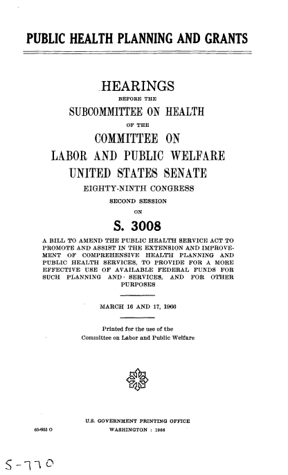 handle is hein.cbhear/cblhaaur0001 and id is 1 raw text is: 




PUBLIC HEALTH PLANNING AND GRANTS






               HEARINGS
                   BEFORE THE

         SUBCOMMITTEE ON HEALTH

                     OF THE

              COMMITTEE ON

     LABOR AND PUBLIC WELFARE

         UNITED STATES SENATE

            EIGHTY-NINTH CONGRESS

                 SECOND SESSION
                       ON

                  S. 3008

   A BILL TO AMEND THE PUBLIC HEALTH SERVICE ACT TO
   PROMOTE AND ASSIST IN THE EXTENSION AND IMPROVE-
   MENT OF COMPREHENSIVE HEALTH PLANNING AND
   PUBLIC HEALTH SERVICES, TO PROVIDE FOR A MORE
   EFFECTIVE USE OF AVAILABLE FEDERAL FUNDS FOR
   SUCH PLANNING AND' SERVICES, AND FOR OTHER
                    PURPOSES


               MARCH 16 AND 17, 1966


               Printed for the use of the
            Committee on Labor and Public Welfare












            U.S. GOVERNMENT PRINTING OFFICE
  609550         WASHINGTON : 1966


s--v D


