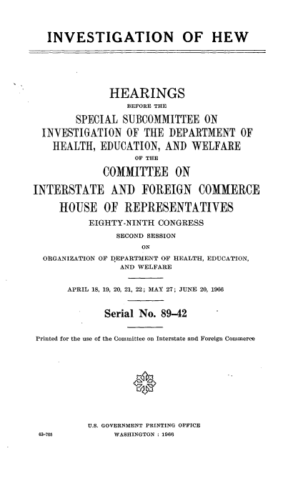 handle is hein.cbhear/cblhaaus0001 and id is 1 raw text is: 


   INVESTIGATION OF HEW





              HEARINGS
                 BEFORE THE

        SPECIAL SUBCOMMITTEE ON
  INVESTIGATION OF THE DEPARTMENT OF
    HEALTH, EDUCATION, AND WELFARE
                   OF THE

             COMMITTEE ON

INTERSTATE AND FOREIGN COMMERCE

     HOUSE OF REPRESENTATIVES
          EIGHTY-NINTH CONGRESS
               SECOND SESSION
                    ON
  ORGANIZATION OF DEPARTMENT OF HEALTH, EDUCATION,
                AND WELFARE

      APRIL 18, 19, 20, 21, 22; MAY 27; JUNE 20, 1966


             Serial No. 89-42

Printed for the use of the Committee on Interstate and Foreign Commerce



                   0




          U.S. GOVERNMENT PRINTING OFFICE
 63-705        WASHINGTON : 1966



