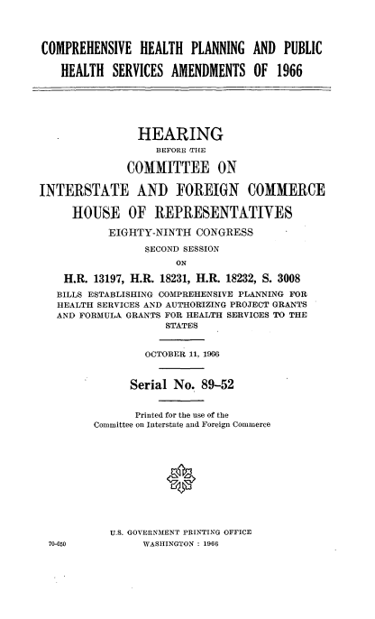 handle is hein.cbhear/cblhaaut0001 and id is 1 raw text is: 




COMPREHENSIVE HEALTH PLANNING AND PUBLIC

    HEALTH SERVICES AMENDMENTS OF 1966






                HEARING
                   BEFORE THE

              COMMITTEE ON

INTERSTATE AND FOREIGN COMMERCE

     HOUSE OF REPRESENTATIVES

           EIGHTY-NINTH CONGRESS

                 SECOND SESSION
                      ON

    H.R. 13197, H.R. 18231, H.R. 18232, S. 3008
    BILLS ESTABLISHING COMPREHENSIVE PLANNING FOR
    HEALTH SERVICES AND AUTHORIZING PROJECT GRANTS
    AND FORMULA GRANTS FOR HEALTH SERVIGES TO THE
                    STATES


                 OCTOBER 11, 1966



               Serial No. 89-52


               Printed for the use of the
         Committee on Interstate and Foreign Commerce











           U.S. GOVERNMENT PRINTING OFFICE
  70-050         WASHINGTON : 1966



