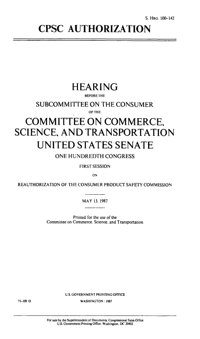 handle is hein.cbhear/cblhaauy0001 and id is 1 raw text is: 


                                  S. HRG. 100-142

CPSC AUTHORIZATION


                  HEARING
                      BEFORETHE

       SUBCOMMITTEE ON THE CONSUMER
                       OF THE

   COMMITTEE ON COMMERCE,

SCIENCE. AND TRANSPORTATION

       UNITED STATES SENATE

             ONE HUNDREDTH CONGRESS

                     FIRST SESSION

                         ON

 REAUTHORIZATION OF THE CONSUMER PRODUCT SAFETY COMMISSION


                     MAY 13, 1987


        Printed for the use of the
Committee on Commerce. Science, and Transportation














      U.S. GOVERNMENT PRINTING OFFICE
           WASHINGTON: 1987


For sale by the Superintendent of Documents. Congressional Sales Office
   U.S. Government Printing Office. Washington. DC 20402


75-109 0


