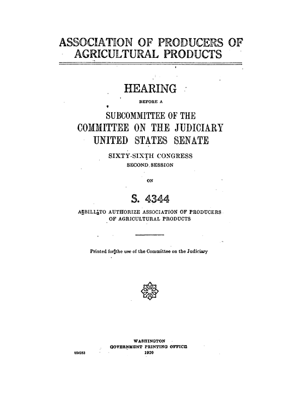 handle is hein.cbhear/cblhaavd0001 and id is 1 raw text is: 





ASSOCIATON OF PRODUCERS OF

    AGRICULTURAL PRODUCTS


HEARING


BEFORE A


       SUBCOMMITTEE OF THE

COMMITTEE ON THE JUDICIARY
    UNITED STATES SENATE


SIXTY-SIXTH CONGRESS
    SECOND. SESSION

         ON


     S. 4344


AEBILLITO AUTHORIZE ASSOCIATION OF PRODUCERS
        OF AGRICULTURAL PRODUCTS




    Printed forlthe use of the Committee on the Judiciary














              WASHINGTON
        QOVEINMUNT PRINTING OFFICfM
184283          1920


