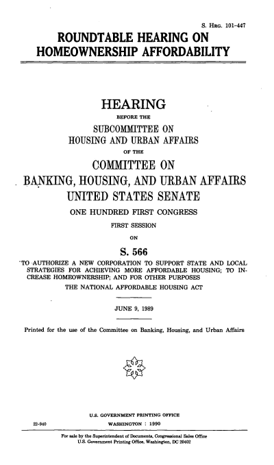 handle is hein.cbhear/cblhaavv0001 and id is 1 raw text is: 


                                           S. HRG. 101-447

         ROUNDTABLE HEARING ON

    HOMEOWNERSHIP AFFORDABILITY







                   HEARING
                       BEFORE THE

                 SUBCOMMITTEE ON
            HOUSING AND URBAN AFFAIRS
                         OF THE

                 COMMITTEE ON

 BANKING, HOUSING, AND URBAN AFFAIRS

           UNITED STATES SENATE

           ONE HUNDRED FIRST CONGRESS

                      FIRST SESSION

                          ON

                        S. 566
TO AUTHORIZE A NEW CORPORATION TO SUPPORT STATE AND LOCAL
  STRATEGIES FOR ACHIEVING MORE AFFORDABLE HOUSING; TO IN-
  CREASE HOMEOWNERSHIP; AND FOR OTHER PURPOSES
           THE NATIONAL AFFORDABLE HOUSING ACT


                       JUNE 9, 1989


 Printed for the use of the Committee on Banking, Housing, and Urban Affairs












                 U.S. GOVERNMENT PRINTING OFFICE
   22-940            WASHINGTON : 1990


For sale by the Superintendent of Documents, Congressional Sales Office
    U.S. Government Printing Office, Washington, DC 20402


