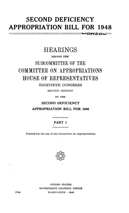 handle is hein.cbhear/cblhaawj0001 and id is 1 raw text is: 



       SECOND DEFICIENCY

APPROPRIATION BILL FOR 1948


           HEARINGS
              BEFORE THE

       SUBCOMMITTEE OF THE

COMMITTEE ON APPROPRIATIONS

  HOUSE OF REPRESENTATIVES
         EIGHTIETH CONGRESS
            SECOND SESSION
               ON THE

          SECOND DEFICIENCY
      APPROPRIATION BILL FOR 1948



               PART 1


   Printed for the use of the Committee on Appropriations













             UNITED STATES
         GOVERNMENT PRINTING OFFICE
!94         WASHINGTON : 1948


